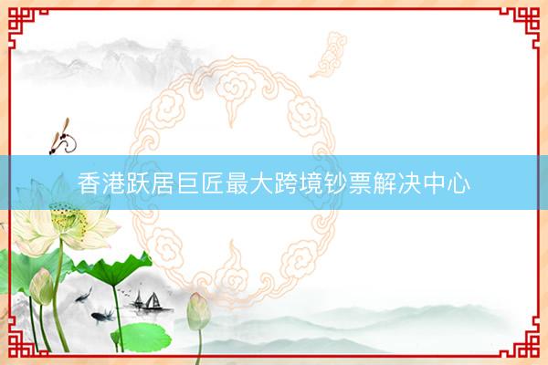 香港跃居巨匠最大跨境钞票解决中心
