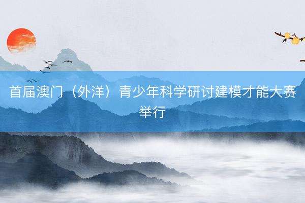 首届澳门（外洋）青少年科学研讨建模才能大赛举行