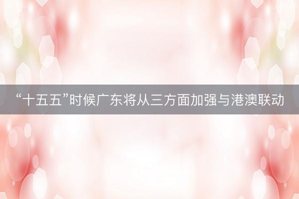 “十五五”时候广东将从三方面加强与港澳联动