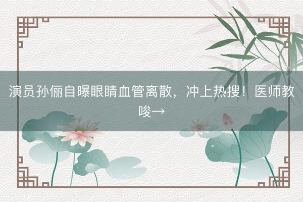 演员孙俪自曝眼睛血管离散，冲上热搜！医师教唆→