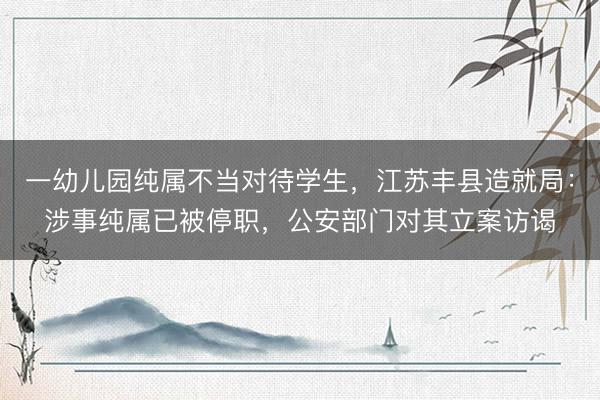 一幼儿园纯属不当对待学生，江苏丰县造就局：涉事纯属已被停职，公安部门对其立案访谒