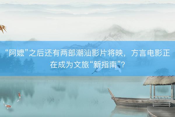 “阿嬷”之后还有两部潮汕影片将映，方言电影正在成为文旅“新指南”？