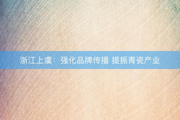 浙江上虞:强化品牌传播 提振青瓷产业