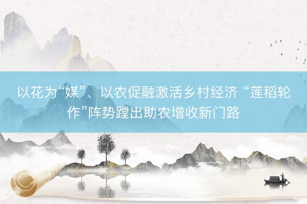 以花为“媒”、以农促融激活乡村经济 “莲稻轮作”阵势蹚出助农增收新门路
