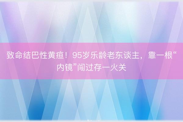 致命结巴性黄疸！95岁乐龄老东谈主，靠一根“内镜”闯过存一火关