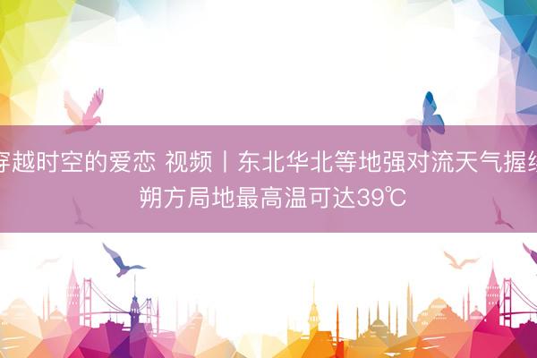 穿越时空的爱恋 视频丨东北华北等地强对流天气握续 朔方局地最高温可达39℃