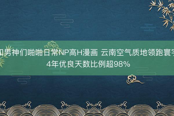 和男神们啪啪日常NP高H漫画 云南空气质地领跑寰宇 4年优良天数比例超98%