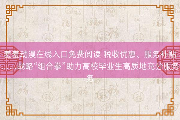羞羞动漫在线入口免费阅读 税收优惠、服务补贴……战略“组合拳”助力高校毕业生高质地充分服务