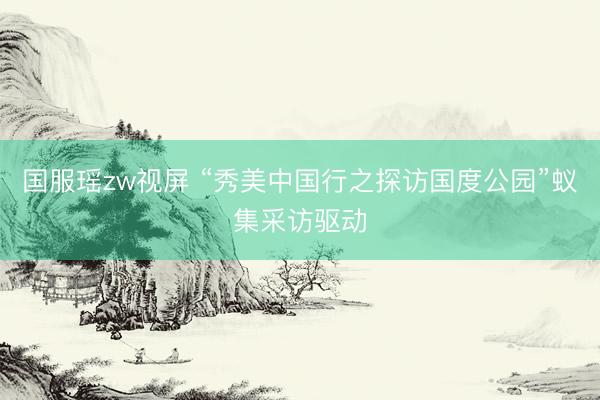 国服瑶zw视屏 “秀美中国行之探访国度公园”蚁集采访驱动