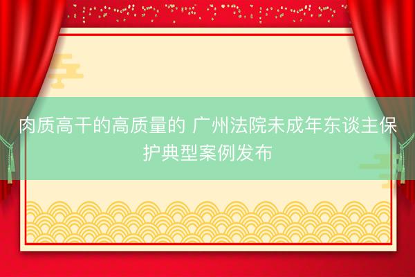 肉质高干的高质量的 广州法院未成年东谈主保护典型案例发布