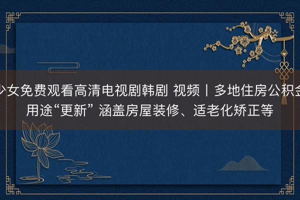 少女免费观看高清电视剧韩剧 视频丨多地住房公积金用途“更新” 涵盖房屋装修、适老化矫正等