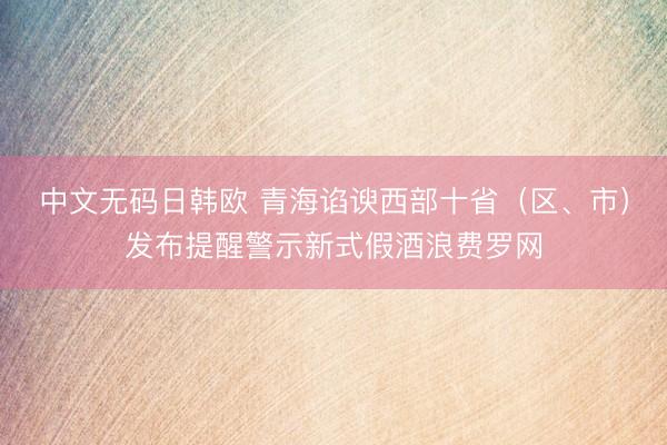 中文无码日韩欧 青海谄谀西部十省（区、市）发布提醒警示新式假酒浪费罗网