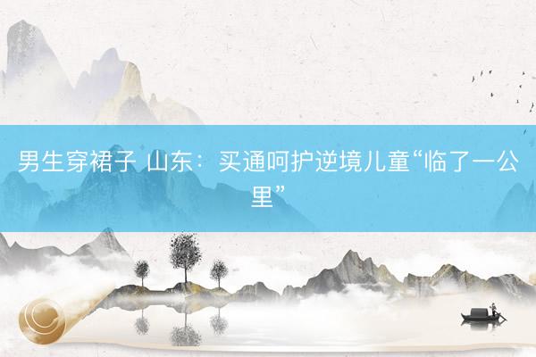 男生穿裙子 山东：买通呵护逆境儿童“临了一公里”
