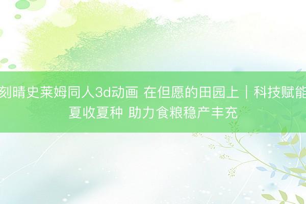 刻晴史莱姆同人3d动画 在但愿的田园上｜科技赋能夏收夏种 助力食粮稳产丰充