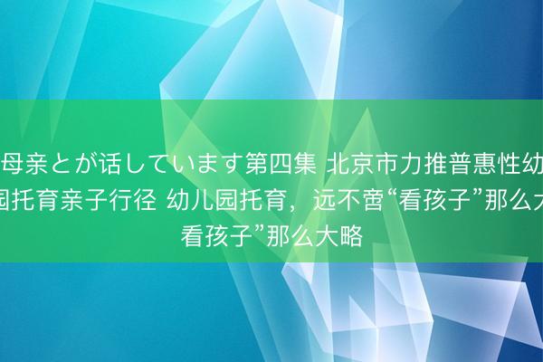 母亲とが话しています第四集 北京市力推普惠性幼儿园托育亲子行径 幼儿园托育，远不啻“看孩子”那么大略