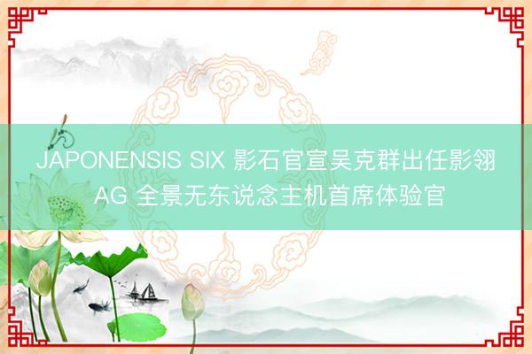 JAPONENSIS SIX 影石官宣吴克群出任影翎 AG 全景无东说念主机首席体验官