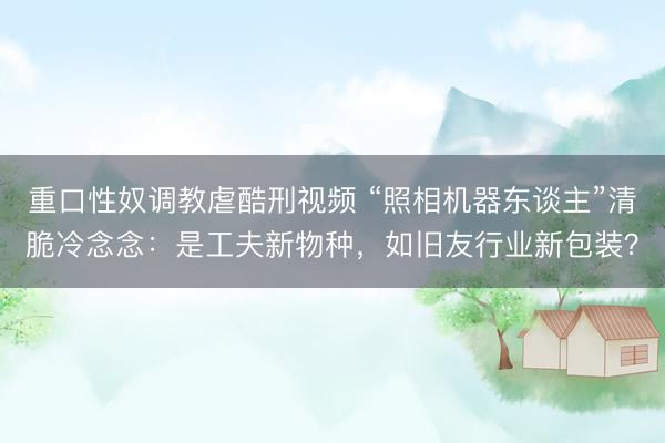 重口性奴调教虐酷刑视频 “照相机器东谈主”清脆冷念念：是工夫新物种，如旧友行业新包装？