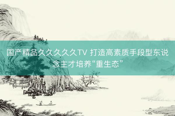 国产精品久久久久久TV 打造高素质手段型东说念主才培养“重生态”
