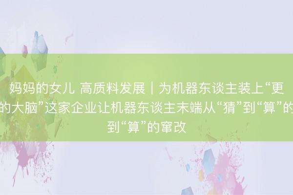 妈妈的女儿 高质料发展｜为机器东谈主装上“更机灵的大脑”这家企业让机器东谈主末端从“猜”到“算”的窜改