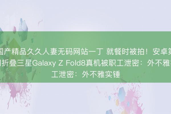 国产精品久久人妻无码网站一丁 就餐时被拍！安卓第一阔折叠三星Galaxy Z Fold8真机被职工泄密：外不雅实锤
