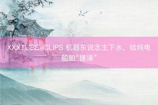 XXXTUBE-CLIPS 机器东说念主下水，给纯电船舶“搓澡”