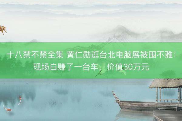 十八禁不禁全集 黄仁勋逛台北电脑展被围不雅：现场白赚了一台车，价值30万元