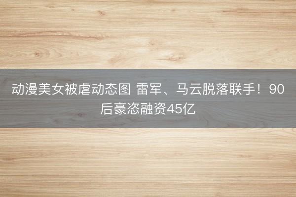 动漫美女被虐动态图 雷军、马云脱落联手！90后豪恣融资45亿