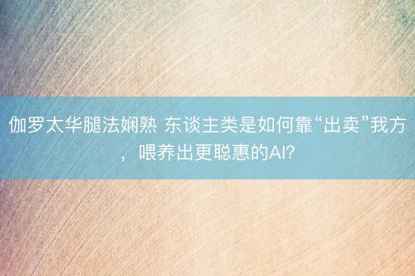 伽罗太华腿法娴熟 东谈主类是如何靠“出卖”我方，喂养出更聪惠的AI？