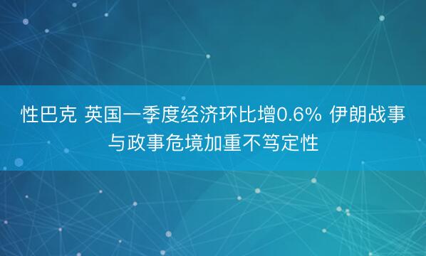 性巴克 英国一季度经济环比增0.6% 伊朗战事与政事危境加重不笃定性