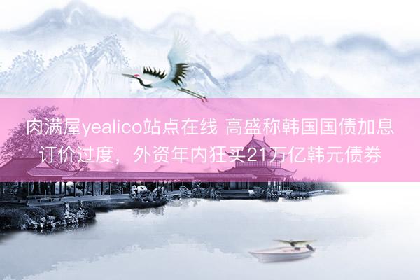 肉满屋yealico站点在线 高盛称韩国国债加息订价过度，外资年内狂买21万亿韩元债券