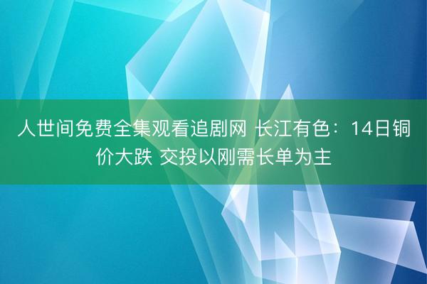 人世间免费全集观看追剧网 长江有色：14日铜价大跌 交投以刚需长单为主