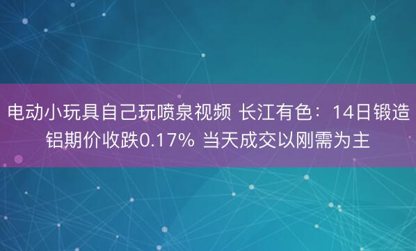 电动小玩具自己玩喷泉视频 长江有色：14日锻造铝期价收跌0.17% 当天成交以刚需为主