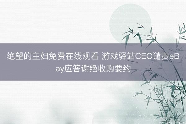 绝望的主妇免费在线观看 游戏驿站CEO谴责eBay应答谢绝收购要约
