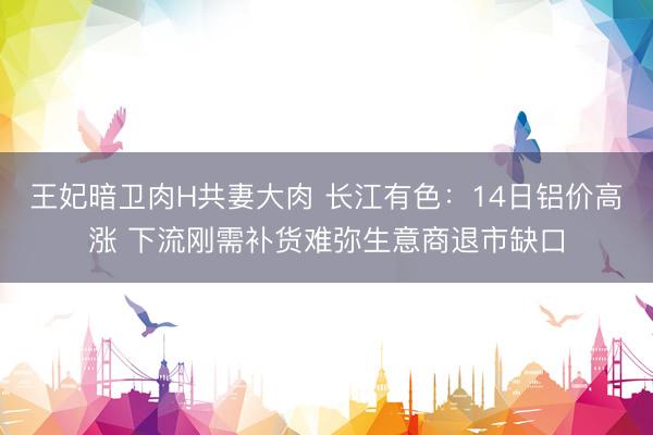 王妃暗卫肉H共妻大肉 长江有色：14日铝价高涨 下流刚需补货难弥生意商退市缺口