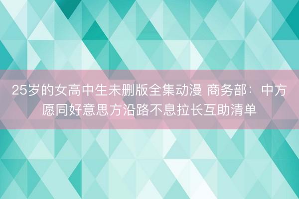 25岁的女高中生未删版全集动漫 商务部：中方愿同好意思方沿路不息拉长互助清单