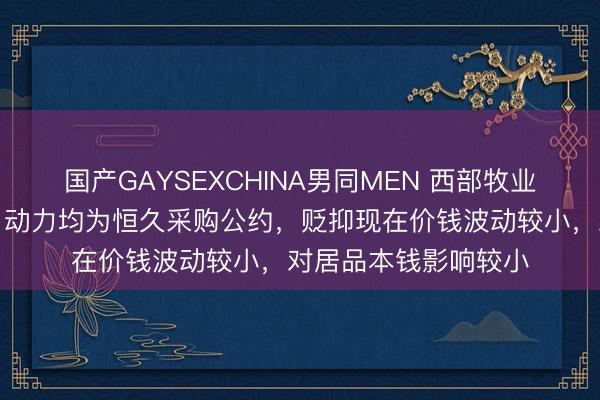 国产GAYSEXCHINA男同MEN 西部牧业：公司原料、包材、动力均为恒久采购公约，贬抑现在价钱波动较小，对居品本钱影响较小