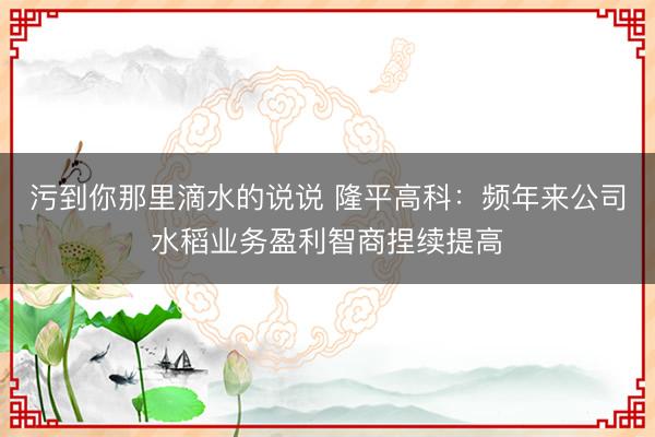 污到你那里滴水的说说 隆平高科：频年来公司水稻业务盈利智商捏续提高