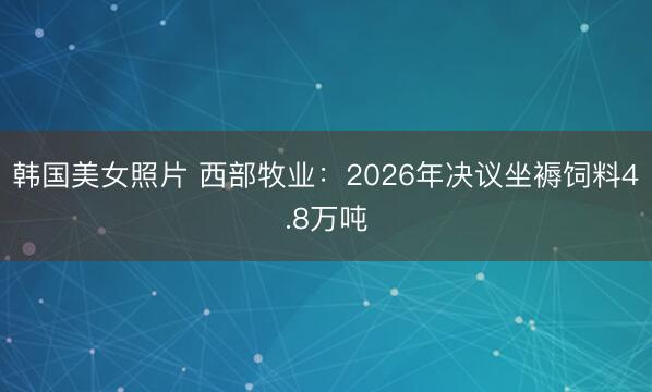 韩国美女照片 西部牧业：2026年决议坐褥饲料4.8万吨