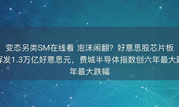 变态另类SM在线看 泡沫闹翻？好意思股芯片板块挥发1.3万亿好意思元，费城半导体指数创六年最大跌幅