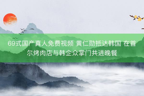 69式国产真人免费视频 黄仁勋抵达韩国 在首尔烤肉店与韩企众掌门共进晚餐
