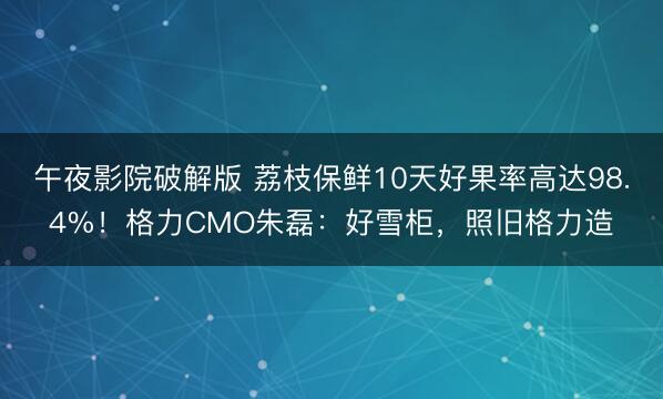 午夜影院破解版 荔枝保鲜10天好果率高达98.4%！格力CMO朱磊：好雪柜，照旧格力造