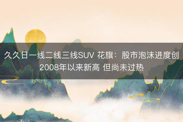 久久日一线二线三线SUV 花旗：股市泡沫进度创2008年以来新高 但尚未过热