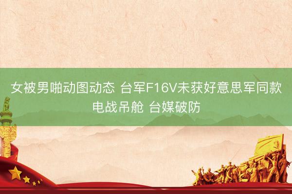 女被男啪动图动态 台军F16V未获好意思军同款电战吊舱 台媒破防