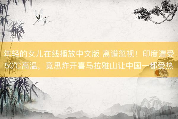 年轻的女儿在线播放中文版 离谱忽视!印度遭受50℃高温,竟思炸开喜马拉雅山让中国一都受热