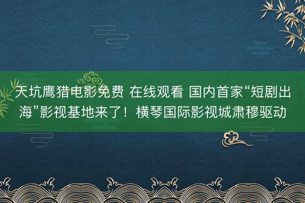 天坑鹰猎电影免费 在线观看 国内首家“短剧出海”影视基地来了！横琴国际影视城肃穆驱动