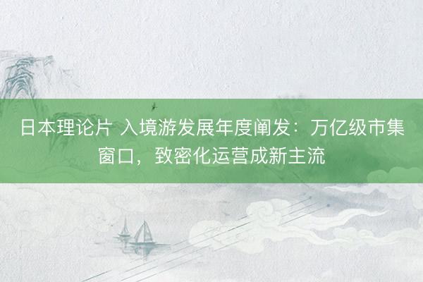 日本理论片 入境游发展年度阐发：万亿级市集窗口，致密化运营成新主流