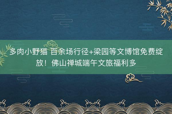 多肉小野猫 百余场行径+梁园等文博馆免费绽放！佛山禅城端午文旅福利多