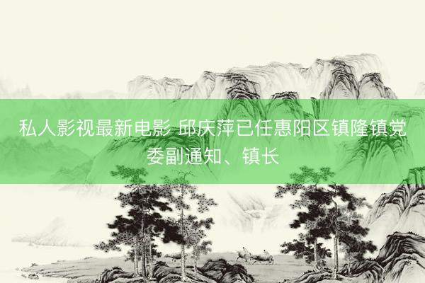 私人影视最新电影 邱庆萍已任惠阳区镇隆镇党委副通知、镇长