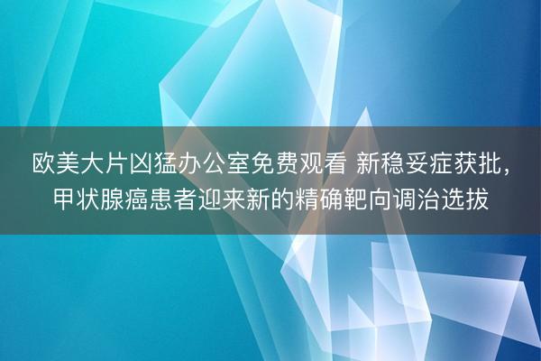 欧美大片凶猛办公室免费观看 新稳妥症获批，甲状腺癌患者迎来新的精确靶向调治选拔