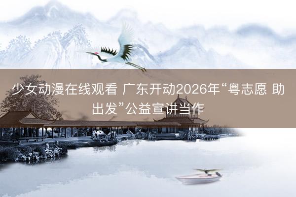 少女动漫在线观看 广东开动2026年“粤志愿 助出发”公益宣讲当作